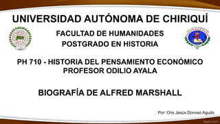 UNIVERSIDAD AUTÓNOMA DE CHIRIQUÍ
FACULTAD DE HUMANIDADES
POSTGRADO EN HISTORIA
PH 710 - HISTORIA DEL PENSAMIENTO ECONÓMICO
PROFESOR ODILIO AYALA
BIOGRAFÍA DE ALFRED MARSHALL
Por: Oris Jesús Donoso Agudo
 