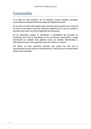Trabajo Final- Didáctica General 
8 
Conclusio n 
A lo largo de este recorrido, se ha intentado mostrar aquellos conceptos 
involucrados en el desarrollo de las clases de Didáctica General. 
No ha sido una tarea fácil realizar este recorrido teórico puesto que mucho de 
lo vivido en las clases involucran aspectos subjetivos de lo que es enseñar y 
aprender para cada uno de los integrantes de este grupo. 
Se ha pretendido mostrar la centralidad y complejidad del concepto de 
enseñanza para todo lo acontecido en los encuentros presenciales; y luego 
enmarcarlos en análisis más globales como así también diferenciarlos y 
delimitarlos de otros más específicos que los contiene e involucra. 
Por último, se hace pertinente expresar que quizás fue más rico lo 
experimentado en las clases a nivel emocional y vivencial que el recorte teórico 
practico aquí realizado. 
 