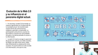 Evolución de la Web 2.0
y su influencia en el
panorama digital actual.
• En resumen, la web 2.0 ha tenido un
impacto significativo en el desarrollo de
la sociedad actual. Ha transformado
nuestra forma de comunicarnos,
colaborar, aprender y emprender. La
participación activa de los usuarios ha
permitido la creación de comunidades
virtuales y ha democratizado el acceso a
la información.
• La web 2.0 traería consigo la aparición
de grupos de usuarios, las redes sociales,
los blogs y las wikis entre otras, todas
ellas fomentando la colaboración entre
usuarios. El usuario ahora no solo accede
a la información, sino que la crea.
 