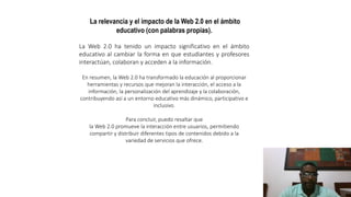 La relevancia y el impacto de la Web 2.0 en el ámbito
educativo (con palabras propias).
La Web 2.0 ha tenido un impacto significativo en el ámbito
educativo al cambiar la forma en que estudiantes y profesores
interactúan, colaboran y acceden a la información.
En resumen, la Web 2.0 ha transformado la educación al proporcionar
herramientas y recursos que mejoran la interacción, el acceso a la
información, la personalización del aprendizaje y la colaboración,
contribuyendo así a un entorno educativo más dinámico, participativo e
inclusivo.
Para concluir, puedo resaltar que
la Web 2.0 promueve la interacción entre usuarios, permitiendo
compartir y distribuir diferentes tipos de contenidos debido a la
variedad de servicios que ofrece.
 