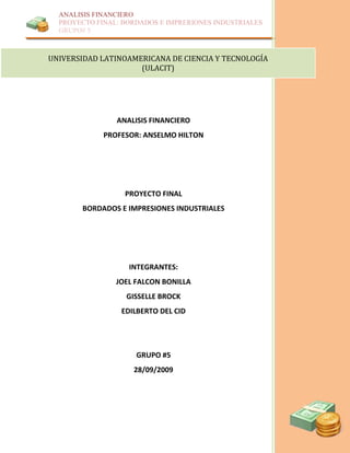 UNIVERSIDAD LATINOAMERICANA DE CIENCIA Y TECNOLOGÍA                                    (ULACIT)<br />53206657592695ANALISIS FINANCIEROPROFESOR: ANSELMO HILTONPROYECTO FINALBORDADOS E IMPRESIONES INDUSTRIALESINTEGRANTES:JOEL FALCON BONILLAGISSELLE BROCKEDILBERTO DEL CIDGRUPO #528/09/2009<br />PROYECTO BORDADOS E IMPRESIONES INDUSTRIALES<br />Análisis Básico:<br />Actividad de la Empresa<br />Bordados e Impresiones Industriales está localizada en la ciudad de Panamá en la Vía Tumba Muerto. Esta empresa se dedica al bordado de  suéter, abrigos, calcomanías, gorras, entre otros artículos. Además realiza impresiones de banner, vasos, llaveros, etc. <br />Tiene más de 10 años de estar en el mercado y cuenta  con modernos equipos y maquinarias de alta tecnología, que le permite  el bordado y la impresión con alta calidad.<br />Tamaño de la Empresa<br />Bordados e impresiones digitales  tiene activos totales en el año 3 de B/.134,216 lo que nos indica que es una empresa pequeña para un país en desarrollo.<br />  <br />Representación de los Activos:<br />Esta empresa tiene su mayor porcentaje de la inversión en los activos que están relacionados con su operación. Es decir, más del 80% del total de sus activos y los demás representan valores marginales. Por lo que consideramos que por tratarse de una empresa que produce y vende (manufacturera) sus activos están bien representados.<br />Relación Deuda / Patrimonio<br />Por encontrarnos frente a una época de recesión económica resulta conveniente que los pasivos disminuyan y no sobrepases el valor del patrimonio; es decir que la financiación este repartida  en un 50% y 50%. En ese sentido, esta empresa tiene una política de financiación que no es la más sana ni la más indicada para este tipo de empresa, ya que sus pasivos son por el monto de B/.92,597 (año3) y su patrimonio es de B/.41,619 (año 3) que corresponde a menos de la mitad de los pasivos, lo que en un momento de crisis desembocaría en incapacidad para atender una deuda elevada y sus intereses. <br />Composición del Patrimonio<br /> <br />De acuerdo a los resultados que arrojan los Estados Financieros de esta empresa podemos señalar que el patrimonio es considerado  de mala calidad, toda vez que, su patrimonio se encuentra concentrado en los últimos rubros que son los más volátiles los cuales suman B/. 32,619 y en los primeros rubros tienen B/ 9,000.00 únicamente (capital, reserva, revalorización, etc.) <br />Composición de la Deuda<br />Al analizar la composición de la Deuda teniendo en cuenta el tipo de negocio podemos observar que su deuda son de riesgo significativo, ya que está concentrada en las obligaciones bancarias lo cual implica un costo de intereses y esto es riesgoso, si cae en incumplimiento. Lo recomendable es tener en los pasivos a largo plazo y que se puedan pagar con los productos que la empresa fabrica.<br />Evolución de la Deuda Bancaria y los Gatos Financieros<br />La financiación con deuda bancaria debe manejarse con prudencia y su crecimiento debe ser  proporcionado con el incremento del patrimonio. En esta empresa las obligaciones bancarias van en aumento en  un mas de 50%  en comparación al año anterior. Por otro lado las ventas aumentaron en comparación al año anterior y la utilidad operacional cubre los gastos financieros, que es lo que se requiere.<br />Volumen y crecimiento de las Ventas<br />Para que una empresa venda bien, el valor de sus ventas debe guardar una proporcionalidad con el valor de los activos Si observamos lo que la empresa vendió en los tres últimos años, si esta proporcional con lo que representan sus activos para esos mismos años.<br />Por tratarse de una empresa manufacturera, teniendo en cuenta  que sus esfuerzos están en producir y vender y la importante inversión requerida en maquinaria y equipo la relación mínima exigida es de $1 a  $1, lo cual comprobaremos con la siguiente ecuación matemática:<br /> [Ventas Netas / (Total de pasivo y patrimonio año 1 + total de Pas. Y Pat. Año 2 + Total de Pas. Y Pat. Año 3) / 2] <br />[129,574 / (42,729+75,629+134,216) /2]<br />[129,574 / (252,574) /2]<br />129,574 /126,287<br />= 1.02<br />Si vemos el resultado, esta empresa  cumple con el mínimo requerido, es decir que por cada $1 invertido en activos la empresa está vendiendo $1, lo cual nos indica que está bien por ser una empresa manufacturera aunado a que nos encontramos  en una época de recesión económica.<br />Valor y Crecimiento de la Utilidad Operacional y Neta:<br />Lo más importante en un empresa  es vender bien , pero aún lo mas importante es que las ventas reporten utilidades. Para este tipo de negocio por norma general la utilidad operacional debe estar entre el 10 y el 20 % de las ventas  y esta empresa representa  el 20.3 % de la utilidad operacional en las ventas. Sus ventas tienen un crecimiento de un 12% por año y de un 30 % del año 2 al 3.<br />BORDADOS E IMPRESIONES INDUSTRIALESBalance GeneralAnálisis HorizontalAnálisis verticalAño 1Año 2Año 3Variación absolutaVariación relativaAño 1Año 2Año 3Activos circulantes2 - 13 - 22 - 13 - 2Caja y bancos$9,458$10,665$12,156$1,208$1,49112.8%14.0%22.1%14.1%9.1%Inversiones temporales   $0$0#¡DIV/0!#¡DIV/0!0.0%0.0%0.0%Cuentas por cobrar comerciales$6,576$5,866$6,900-$709$1,034-10.8%17.6%15.4%7.8%5.1%Otras cuentas por cobrar   $0$0#¡DIV/0!#¡DIV/0!0.0%0.0%0.0%Provisión de Cartera   $0$0#¡DIV/0!#¡DIV/0!0.0%0.0%0.0%InventariosProductos Terminados   $0$0#¡DIV/0!#¡DIV/0!0.0%0.0%0.0%En proceso   $0$0#¡DIV/0!#¡DIV/0!0.0%0.0%0.0%Materias primas$2,685$4,264$4,666$1,579$40258.8%9.4%6.3%5.6%3.5%Otros inventarios$765$585$373-$181-$212-23.6%-36.3%1.8%0.8%0.3%Otros activos circulantes$950$950$950$0$00.0%0.0%2.2%1.3%0.7%Préstamos a socios   $0$0#¡DIV/0!#¡DIV/0!0.0%0.0%0.0%Total de activos circulantes$20,434$22,330$25,045$1,897$2,7159.3%12.2%47.8%29.5%18.7%Activos fijosTerrenos   $0$0#¡DIV/0!#¡DIV/0!0.0%0.0%0.0%Edificios   $0$0#¡DIV/0!#¡DIV/0!0.0%0.0%0.0%Maquinaria & equipos$16,700$53,700$96,700$37,000$43,000221.6%80.1%39.1%71.0%72.0%Muebles y enseres$1,926$2,369$2,901$443$53223.0%22.5%4.5%3.1%2.2%Vehículos$7,500$7,500$32,500$0$25,0000.0%333.3%17.6%9.9%24.2%Gastos de organización   $0$0#¡DIV/0!#¡DIV/0!0.0%0.0%0.0%Suma: Activo fijo bruto$26,126$63,569$132,101$37,443$68,532143.3%107.8%61.1%84.1%98.4%Menos: Depreciación acumulada($3,830)($10,270)($22,930)-$6,440-$12,660168.1%123.3%-9.0%-13.6%-17.1%Total de activos fijos netos$22,296$53,299$109,171$31,003$55,872139.1%104.8%52.2%70.5%81.3%Otros activos  Inversiones permanentes   $0$0#¡DIV/0!#¡DIV/0!0.0%0.0%0.0%Intangibles   $0$0#¡DIV/0!#¡DIV/0!0.0%0.0%0.0%Diferidos   $0$0#¡DIV/0!#¡DIV/0!0.0%0.0%0.0%Otros activos   $0$0#¡DIV/0!#¡DIV/0!0.0%0.0%0.0%Valorizaciones   $0$0#¡DIV/0!#¡DIV/0!0.0%0.0%0.0%Total otros activos$0$0$0$0$0#¡DIV/0!#¡DIV/0!0.0%0.0%0.0%Total de activos$42,729$75,629$134,216$32,900$58,58777.0%77.5%100.0%100.0%100.0%<br />Pasivos circulantesObligaciones bancarias $14,865$43,763$14,865$28,898#¡DIV/0!194.4%0.0%19.7%32.6%Proveedores$3,655$3,568$29,568-$87$26,000-2.4%728.7%8.6%4.7%22.0%Dividendos por pagar   $0$0#¡DIV/0!#¡DIV/0!0.0%0.0%0.0%Impuestos por pagar   $0$0#¡DIV/0!#¡DIV/0!0.0%0.0%0.0%Pasivos laborales   $0$0#¡DIV/0!#¡DIV/0!0.0%0.0%0.0%Acreedores varios   $0$0#¡DIV/0!#¡DIV/0!0.0%0.0%0.0%Otros pasivos circulantes   $0$0#¡DIV/0!#¡DIV/0!0.0%0.0%0.0%Cesantías parte circulante   $0$0#¡DIV/0!#¡DIV/0!0.0%0.0%0.0%Total de pasivos circulantes$3,655$18,433$73,331$14,778$54,898404.3%297.8%8.6%24.4%54.6%Pasivos de largo plazoObligaciones bancarias de L. P.   $0$0#¡DIV/0!#¡DIV/0!0.0%0.0%0.0%Pasivos laboralesCesantías (menos parte circulante)   $0$0#¡DIV/0!#¡DIV/0!0.0%0.0%0.0%Pensiones de jubilación   $0$0#¡DIV/0!#¡DIV/0!0.0%0.0%0.0%Préstamos de socios   $0$0#¡DIV/0!#¡DIV/0!0.0%0.0%0.0%Cuentas por pagar accionistas$26,899$41,195$19,266$14,295-$21,92953.1%-53.2%63.0%54.5%14.4%Total de pasivos de largo plazo$26,899$41,195$19,266$14,295-$21,92953.1%-53.2%63.0%54.5%14.4%Total de pasivos  $30,554$59,628$92,597$29,074$32,96995.2%55.3%71.5%78.8%69.0%PatrimonioCapital Social$1,500$1,500$1,500$0$00.0%0.0%3.5%2.0%1.1%Reserva legal$5,000$5,000$7,500$0$2,5000.0%50.0%11.7%6.6%5.6%Otras reservas   $0$0#¡DIV/0!#¡DIV/0!0.0%0.0%0.0%Revalorización del patrimonio   $0$0#¡DIV/0!#¡DIV/0!0.0%0.0%0.0%Utilidades por distribuir$5,675$9,501$32,619$3,826$23,11867.4%243.3%13.3%12.6%24.3%Utilidades del ejercicio   $0$0#¡DIV/0!#¡DIV/0!0.0%0.0%0.0%Valorizaciones   $0$0#¡DIV/0!#¡DIV/0!0.0%0.0%0.0%Total de patrimonio$12,175$16,001$41,619$3,826$25,61831.4%160.1%28.5%21.2%31.0%Total de pasivos y patimonio$42,729$75,629$134,216$32,900$58,58777.0%77.5%100.0%100.0%100.0%<br />BORDADOS E IMPRESIONES INDUSTRIALESEstado de pérdidas y gananciasAnálisis HorizontalAnálisis verticalAño 1Año 2Año 3Variación absolutaVariación relativaAño 1Año 2Año 32 - 13 - 22 - 13 - 2Ventas netas$75,376$90,626$129,574$15,250$38,94820.2%43.0%100.0%100.0%100.0%Costo de ventas(22,665)(29,468)(43,886)($6,803)($14,417)30.0%48.9%-30.1%-32.5%-33.9%Utilidad bruta$52,710$61,157$85,688$8,447$24,53116.0%40.1%69.9%67.5%66.1%Gasto de ventas(46,035)(55,662)(59,260)($9,627)($3,598)20.9%6.5%-61.1%-61.4%-45.7%Utilidad operacional$6,675$5,495$26,428($1,180)$20,933-17.7%380.9%8.9%6.1%20.4%Otros ingresos   $0$0#¡DIV/0!#¡DIV/0!0.0%0.0%0.0%Otros egresos   $0$0#¡DIV/0!#¡DIV/0!0.0%0.0%0.0%Gastos financieros (179)(1,800)($179)($1,621)#¡DIV/0!905.6%0.0%-0.2%-1.4%Utilidad antes de impuestos$6,675$5,316$24,628($1,359)$19,312-20.4%363.2%8.9%5.9%19.0%Impuesto de renta(1,000)(1,500)(1,500)($500)$050.0%0.0%-1.3%-1.7%-1.2%Utilidad antes de part. Ext.$5,675$3,816$23,128($1,859)$19,312-32.8%506.0%7.5%4.2%17.8%Partidas extraordinarias   $0$0#¡DIV/0!#¡DIV/0!0.0%0.0%0.0%Utilidad del ejercicio$5,675$3,816$23,128($1,859)$19,312-32.8%506.0%7.5%4.2%17.8%<br />Análisis Horizontal y Vertical<br />Análisis Vertical del balance general.<br />La composición de los activos  es de la siguiente  manera activo  corriente es de 47.8%, activo fijo 52.2% en el año 1;  para el año 2, activo corriente es de 29.5% y el activo fijo es de 70.5%; para el año 3 el activo corriente es de 18.7% y el activo fijo es de 81.3%.<br />Del total de pasivo y patrimonio, los pasivos representan un 71.5% en el año 1, 78.8% en el año 2 y 69.0% en el año 3; el patrimonio representa 28.5% en el año 1, 21.2% en el año 2 y 31.0% en el año 3.<br />Como podemos observar existe una gran concentración de activo fijo, el cual es explicable en una empresa que debe adquirir maquinarias para su operación; por consiguiente  podemos notar que existe una concentración en los pasivos.<br />Variación absoluta y relativa, de un año a otro.<br />Variación de Activos:<br />En Caja y Banco se muestra un aumento de 12.8% pasando de 9,458 del año 1 a 10,665 del año 2; sin embargo para el año 3 se muestra de igual manera un aumento de 14.0% pasando de 10,665 del año 2 a 12,156 del año 3.<br />Las cuentas por cobrar comerciales tuvo una disminución de -709 pasando de 6,576 en el año 1 a 5,866 en el año 2, para el año 3 hubo un incremento del 17.6% pasando de 5,866 en el año 2 a 6,900 en el año 3.<br />En el inventario, en cuanto materia prima hubo un aumento de 1,579 pasando de 2,685 del año 1 a 4,264 del año 2, para el año 3 hubo un incremento no tan significativo de 9.4% pasando de 4,264 del año 2 a 4,666 del año 3. <br />El activo fijo bruto aumento a 37,443 pasando de 26,126 del año 1 a 63,569 del año 2, para el año 3 tuvo un aumento de 132,101 que es igual a 68,532 en relación al año 2 que es de 63,569.<br />Variaciones en los pasivos<br />En las obligaciones bancarias se fueron de 14,865, para el año 3 refleja un aumento más moderado de 28,898% pasando de 14,865 en el año 2 a 43,763 del año 3.<br />Las Cuentas por pagar a proveedores disminuyeron un -2.4% pasando de 3,655 en el año 1 a 3,568 en el año 2, para el año 3 tuvo un incremento significativo de 26,000 pasando de 3,568 del año 2 a 29,568 del año 3.<br />Perdida y Ganancias<br />Las ventas netas muestran un aumento de 20.2% pasando de 75,376 del año 1 a 90,626 del año 2, para el año 3 muestra un incremento significativo de 38,948 pasando de 90,626 del año 2 a 129,574 del año 3.<br />El costo de venta aumento un 30% pasando de 22,665 en el año 1 a 29,468 en el año 2, para el año 3 hubo un incremento de 14,417 pasando de 29,468 en el año 2 a 43,886 en el año 3.<br />Los gastos de operación muestran un incremento del 20.9% pasando de 46,035 en el año 1 a 55,662 en el año 2, para el año 3 muestra un aumento de 6.5% pasando de 55,662 en el año 2 a 59,260 en el año 3.<br />Expresar un concepto sobre cada uno de los siguientes aspectos:<br />Tendencia de las Ventas: <br />Las ventas se han mantenido en aumento, para el año 2 el aumento fue mucho menor siendo de 20.2%  al pasar de 75,376 en el año 1 a 90,626 en el año 2; para el año 3 las ventas fueron de 129,574 mostrando un aumento de 38,948 el cual representa un 43.0% siendo este mayor que el año anterior.<br />Tendencia de los Costos y gastos <br />El costo de venta aumento un 30% pasando de 22,665 en el año 1 a 29,468 en el año 2, para el año 3 hubo un incremento de 14,417 pasando de 29,468 en el año 2 a 43,886 en el año 3.<br />Los gastos de operación muestran un incremento del 20.9% pasando de 46,035 en el año 1 a 55,662 en el año 2, para el año 3 muestra un aumento de 6.5% pasando de 55,662 en el año 2 a 59,260 en el año 3.<br />Total de Activos Circulantes:<br />Los activos circulantes para el año 2 tuvo  un aumento siendo de 9.3% al pasar de 20,434 en el año 1 a 22,330 en el año 2; para el año 3 hubo un aumento significativo del 12.2% pasando de 22,330 en el año 2 a 25,045 en el año 3.<br />Crecimiento del activo:<br />El  activo ha tenido un crecimiento de 31,003  pasando de 22,296 del año 1 a 53,299 en el año 2. Para el año 3 este crecimiento fue muy significativo siendo de 55,782 pasando de 53,299 a 109,171 para el año 3.<br />Total de Pasivos Circulantes:<br />En los pasivos circulantes hubo un aumento en el año 2, siendo de 14,778 pasando de 3,655 en el año 1 a 18,433 en el año 2, para el año 3 aumento significativamente siendo 54,898 pasando de 18,433 en el año 2 a 73,331 en el año 3.<br />Total de Pasivos:<br />Para el año 2 hubo un aumento del 95.2% pasando de 30,554 en el año 1 a 59,628 en el año 2; para el año 3 aumento  un 55.3% pasando de 59,628 en el año 2 a 92,597 en el año 3.<br />Evolución del Patrimonio<br />En el patrimonio se ha notado un aumento de 31.4% pasando de 12,175 del año 1 a 16,001 en el año dos siendo este periodo mejor que el siguiente; para el año 3 el aumento fue de 25,618 pasando de 16,001 en el año 2 a 41,619 en el año 3.<br />Indicadores Financieros<br />Los indicadores de liquidez.<br />La empresa Bordados e Impresiones Industriales, tiene una razón corriente de 5.59 a 1 en el año 1, 1.21 a 1 en el año 2 y de 0.34 a 1 en el año 3. Esto quiere decir en principio, que por cada dólar que la empresa debe en el corto plazo cuenta con B/.5.59 (año1), B/.1.21 (año 2) y B/.0.34 (año 3) para respaldar sus obligaciones.<br />Al finalizar el año 1 la empresa cuenta con un capital neto de trabajo de 16,779 Miles de Balboas, al finalizar el año 2 tenia 3,897 Miles de Balboa y al finalizar el año 3 tenia -48,286 miles de Balboas de su activo corriente financiados con recursos de largo plazo. Es decir que la Empresa Bordados e Impresiones Industriales estaba financiando cada año aproximadamente más de la mitad de sus activos corrientes con pasivos corrientes y el resto con recursos de largo plazo, siendo esta ultima parte lo que corresponde a capital neto trabajado.<br />La empresa presenta una razón rápida de 4.39 a 1 (año 1), 0.90 a 1 (año 2) y 0.26 a 1 (año 3). Lo anterior quiere decir que por cada dólar que se debe a corto plazo se cuenta para su cancelación, con 4.39, 0.90 o 0.26 centavos en activos corrientes de fácil realización, sin tener que recurrir a la venta de inventarios.<br />b. Los indicadores de actividad.<br />Las cuentas por cobrar de la empresa Bordados e Impresiones Industriales,  giraron 14.57 veces durante el año 2, y  20.30 veces durante el año 3. Esto quiere decir que la cantidad de 3, 5,866 miles de dólares se convirtió en efectivo 14.57 veces durante el año 2, y 6,900 miles de dólares se convirtió en efectivo 20.30 veces durante el año 3.<br />En promedio la empresa Bordados e Impresiones Industriales tarda 25.06 días en recuperar su cartera o cuentas por cobrar comerciales en el año 2 y 17.98 días en recuperar su cartera o cuentas por cobrar comerciales en el año 3.<br />Su inventario de mercancía rota 16.88 veces en la año 1; vale decir que el inventario se convierte en 16.88 veces en el año 1 en efectivo o en cuentas por cobrar; en el año 2 rota 8.48 veces, vale decir que el inventario se convierte en 8.48 veces en el año 2 en efectivo o en cuentas por cobrar; y en el año 3 el inventario de mercancía rota 9.83 veces, vale decir que el inventario se convierte en 9.83 veces en el año 3 en efectivo o en cuentas por cobrar.<br />El inventario de materia prima roto -1.50 veces en el año 1, 0.16 veces en el año 2 y 0.61 veces en el año 3.<br />Los activos fijos rotaron 2.89 veces en el año 1, 1.43 veces en el año 2 y 0.98 veces en el año 3. <br />os activos operacionales rotaron 2.13 veces en el año 1, 1.23 veces en el año 2 y 0.90 veces en el año 3. Esto quiere decir que cada B/.1.00 invertido en activos operacionales pudo generar B/.2, 89 en el año 1, B/.1.43 en el año 2 y B/.0.90 en el año 3.<br />Los activos Totales rotaron 1.62 veces en el año 1, 1.06 veces en el año 2 y .82 veces en el año 3. Esto quiere decir que por cada B/.1.00 invertido en activos totales genero ventas por B/.1.62 en el año 1, B/.1.06 en el año 2 y B/.0.82 en el año 3.<br />La rotación de proveedores, este ultimo indicador quiere decir que, durante el año 2 la compañía pago las cuentas a sus proveedores, en promedio, cada 44.73 días y 137.80 días para el año 3. <br />c. Los Indicadores de Rentabilidad<br />Las ventas de la Empresa Bordados e Impresiones Industriales, generaron un 69.9% de utilidad bruta en el año 1, 67.5% en el año 2 y 66.1% en el año 3, lo anterior quiere decir que por cada dólar vendido en el año 1 genero 69.9 centavos de utilidad, por cada dólar vendido en el año 2 genero 67.5 centavos de utilidad, por cada dólar vendido en el año 3 genero 66.1 centavos de utilidad.<br />Su margen de utilidad operacional corresponde a un 8.9 % de las ventas netas en el año 1, 6.1% de las ventas netas en el año 2, y 20.4% de las ventas netas en el  año 3. Lo anterior quiere decir que por cada dólar vendido en el año 1 se reportaron 8.9 centavos de utilidad operacional, por cada dólar vendido en el año 2 se reportaron 6.1 centavos de utilidad operacional, y por cada dólar vendido en el año 3 se reportaron 20.4 centavos de utilidad operacional.<br />El margen de utilidad neta correspondió a un 7.5% de ventas netas en el año 1, 4.2% de ventas netas en el año 2 y 17.8% de ventas netas en el año 3. Lo anterior equivale a decir que cada dólar vendido genero 7.5 centavos de utilidad neta en el año1, por cada dólar vendido genero 4.2 centavos de utilidad neta en el año 2 y por cada dólar vendido genero 17.8 centavos en el año 3.<br />La utilidades netas correspondieron al 46.6% del patrimonio en el año 1, 23.9% del patrimonio en el año 2 y 55.6%  del patrimonio en el año 3. Quiere decir esto que los dueños o socios de la empresa obtuvieron un rendimiento sobre su inversión del 46.6, 23.9 y 55.6% respectivamente, en los tres años analizados.<br />La utilidad neta con respecto al activo total, correspondió al 12.2% en el año 1, 4.4% en el año 2, y 14.7% en el año 3. Esto quiere decir que por cada dólar invertido en el activo total genero 12.2 centavos de utilidad neta en el año 1, 4.4 centavos en el año 2 y 14.7 centavos en el año 3.<br />Los Indicadores de Endeudamiento.<br />Por cada dólar que la empresa tiene invertido en activos 71.5 centavos (año 1), 78.8 centavos (año 2) o 69.0 centavos (año 3) han sido financiados por los acreedores. En otras palabras los acreedores son dueños del 28.5%  (año 1), 21.2% (año 2) o 31.0%  (año 3) de la compañía y los accionistas quedan como dueños del complemento, o sea, el 71.5% (año 1), 78.8% (año 2) y el 69.0% (año 3) respectivamente.<br />Las obligaciones  con entidades financieras equivalen al 16.4% de las ventas en el año 2, y 33.8 % en el año 3.<br />Los gastos financieros (intereses) representan el 0.2% de las ventas en el año 2, 1.4% en el año 3, en otras palabras que del producto de las ventas hay que designar el 0.2, 1.4%, cada  año, para pagar gastos financieros.<br />La empresa genero, durante el periodo, una utilidad operacional 30.70 veces (año 2), y 14.68 veces (año 3) superior a los intereses pagados. Es decir que la empresa dispone de una capacidad, en cuanto a utilidades, suficiente para pagar unos intereses superiores a los actuales o sea, que se tiene una capacidad de endeudamiento mayor.<br />Por cada dólar de deuda que la empresa tiene con terceros 12.0 centavos  (en 31 de dic. año 1),  30.9 centavos (en 31 de dic. año 2)  y 79.2 centavos (en 31 de dic. año 3) tienen vencimiento corriente. Es decir que el 12.0% (dic. año1), 30.9% (dic. año2) y 79.2% (dic. año 3) de los pasivos con terceros  tienen vencimiento en menos de un año.<br />Los Indicadores de Apalancamiento<br />Por cada dólar de patrimonio la empresa tiene compromisos a corto plazo por 2.51 centavos en el año 1, 3.73 centavos en el año 2 y 2.22 centavos en el año 3, o sea que cada dólar de los dueños está comprometido a corto plazo en un 2.51%, 3.73% y 2.22% respectivamente en los tres años analizados. <br />Por cada dólar que la empresa debe a corto plazo tiene B/.0.93 en activos corrientes para atender la deuda en el año 2, B/.1.05 en el año 3.<br />Interpretación del EVA<br />El resultado anterior significa que la Empresa Bordados e Impresiones Industriales, genera en el año 1, un valor agregado (EVA) de B/.5, 310; es decir que con la utilidad neta ajustada –UNA- (B/.5, 675) ha podido retribuir el costo exigido por sus acreedores y dueños –CPC- (B/.365.25), generando así un valor adicional agregado de B/.5, 310 que es el EVA.<br />Para el año 2, un valor agregado (EVA) de B/.3, 218 es decir que con la utilidad neta ajustada –UNA- (B/.3, 995) ha podido retribuir el costo exigido por sus acreedores y dueños –CPC- (B/.777.82), generando así un valor adicional agregado de B/.3, 218 que es el EVA.<br />Para el año 3, un valor agregado (EVA) de B/.22, 805 es decir que con la utilidad neta ajustada –UNA- (B/.24, 928) ha podido retribuir el costo exigido por sus acreedores y dueños –CPC- (B/.2, 126.01), generando así un valor adicional agregado de B/.22, 805 que es el EVA.<br />Conclusiones<br />Bordados e Impresiones Industriales es una empresa pequeña para un país en desarrollo, toda vez que, sus activos son menos de B/.500,000 en el año 3. Sus activos están relacionados con la operación de la empresa es decir que un 80% del total de sus activos corresponden a su operación por ser una empresa manufacturera. No obstante por encontrarnos en una época de recesión económica resulta conveniente que los pasivos no sobrepasen el valor del patrimonio y su política de financiación no es la más sana ni la más indicada lo que en su momento le representaría graves problemas por la incapacidad para atender una deuda y el costo de sus intereses. <br />Su patrimonio es de mala calidad, ya que  sus rubros están concentrados en los últimos que son los más volátiles y la deuda tiene un riesgo significativo, ya que  la deuda está concentrada en las obligaciones bancarias lo cual implica  un costo de intereses y es riesgoso si cae en incumplimiento a los acreedores.<br />La deuda debe manejarse con prudencia, ya que va en aumento, aunque la utilidad operacional cubre los gastos financieros, hay que tener cuidado. Sus ventas guardan proporcionalidad con el valor den los activos y tiene la relación mínima de $1 a $1, es decir que por cada balboa invertido en activo vende un balboa.<br />La empresa Bordados e Impresiones Industriales en un término de 3 años hemos visto como ha ido creciendo en activos y patrimonios, la misma es una empresa estrella como le llamamos en términos administrativos esto significa que está ubicada en un mercado creciente con muchos competidores y a su vez ocupa uno de los lugares más altos dentro de este mercado, tomando en cuenta el crecimiento de las ventas el mismo es bueno y seguirá creciendo al pasar de los años, sin embargo el mismo tiene que ser balanceado con las deudas bancarias, tratar de disminuir estas deudas y por consiguiente las deudas a largo plazo.<br />Recomendaciones<br />La empresa Bordados e Impresiones Industriales debe incrementar la utilidad neta ajustada, mediante mayores ventas buscando nuevos productos o canales; o la reducción  de costos o gastos, entre ellos los gastos de operación fijos en flexibles o variables, disminuir procesos y desperdicios, reducir activos para eliminar gastos inherentes a o los mismos (vigilancia, servicios públicos, seguros), hacer un out-sourcing en aquellos procesos en los cuales no se es competitivo, rediseñar procesos para reducir costos sin bajar la calidad, reducir el pago de impuestos, dentro de las normas legales, utilizando las posibilidades que ofrece el marco tributario.<br />Disminuir el Costo promedio de capital, lo cual se puede lograr, bien sea reestructurando los crédito y renegociando menores tasas de parte de acreedores y dueños, o disminuyendo la financiación del patrimonio, que es el recurso más costoso mediante el pago de dividendos, y aumentando la participación del pasivo, que es el recurso menos costoso.<br />