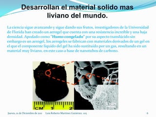 Desarrollan el material solido mas
                   liviano del mundo.
La ciencia sigue avanzando y sigue dando sus frutos, investigadores de la Universidad
de Florida han creado un aerogel que cuenta con una resistencia increíble y una baja
densidad. Apodado como "Humo congelado” por su aspecto translúcido sin
embargo es un aerogel, los aerogeles se fabrican con materiales derivados de un gel en
el que el componente líquido del gel ha sido sustituido por un gas, resultando en un
material muy liviano, en este caso a base de nanotubos de carbono.




Jueves, 01 de Diciembre de 2011   Luis Roberto Martínez Gutiérrez. 105              6
 