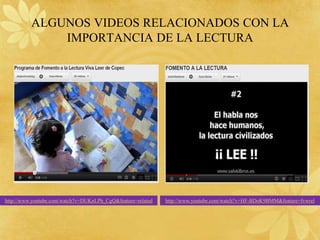 ALGUNOS VIDEOS RELACIONADOS CON LA
              IMPORTANCIA DE LA LECTURA




http://www.youtube.com/watch?v=DUKnLPh_CgQ&feature=related   http://www.youtube.com/watch?v=HF-BDoK9BMM&feature=fvwrel
 