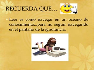 RECUERDA QUE…
• Leer es como navegar en un océano de
  conocimiento...para no seguir navegando
  en el pantano de la ignorancia.
 