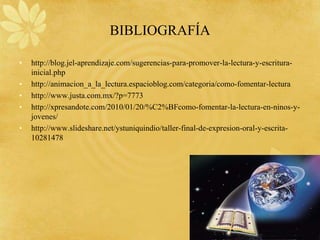 BIBLIOGRAFÍA

•   http://blog.jel-aprendizaje.com/sugerencias-para-promover-la-lectura-y-escritura-
    inicial.php
•   http://animacion_a_la_lectura.espacioblog.com/categoria/como-fomentar-lectura
•   http://www.justa.com.mx/?p=7773
•   http://xpresandote.com/2010/01/20/%C2%BFcomo-fomentar-la-lectura-en-ninos-y-
    jovenes/
•   http://www.slideshare.net/ystuniquindio/taller-final-de-expresion-oral-y-escrita-
    10281478
 