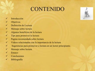 CONTENIDO
   Introducción
   Objetivos
   Definición de Lectura
   Mensaje sobre lectura
   Algunos beneficios de la lectura
   Tips para promover la lectura
   Pagina recomendada sobre lectura
   Videos relacionados con la importancia de la lectura
    Sugerencias para promover a lectura en un lector principiante.
   Mensaje sobre lectura
   Ensayo
   Conclusiones
   Bibliografía
 