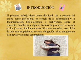 INTRODUCCIÓN

• El presente trabajo tiene como finalidad, dar a conocer mi
  aporte como profesional en ciencia de la información y la
  documentación, bibliotecología y archivística, sobre el
  concepto, beneficios y algunas formas de promover la lectura
  en los jóvenes, implementando diferentes métodos, con el fin
  de que este propósito no sea una obligación, si no un gusto en
  las nuevas y actuales generaciones.
 