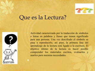 Que es la Lectura?

  • Actividad caracterizada por la traducción de símbolos
    o letras en palabras y frases que tienen significado
    para una persona. Una vez descifrado el símbolo se
    pasa a reproducirlo, así pues, la primera fase del
    aprendizaje de la lectura está ligado a la escritura. El
    objetivo último de la lectura es hacer posible
    comprender los materiales escritos, evaluarlos y
    usarlos para nuestras necesidades.

  •
 