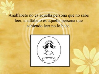 Analfabeto no es aquella persona que no sabe
  leer, analfabeto es aquella persona que
          sabiendo leer no lo hace.
 