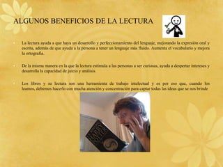 ALGUNOS BENEFICIOS DE LA LECTURA

•   La lectura ayuda a que haya un desarrollo y perfeccionamiento del lenguaje, mejorando la expresión oral y
    escrita, además de que ayuda a la persona a tener un lenguaje más fluido. Aumenta el vocabulario y mejora
    la ortografía.

•   De la misma manera en la que la lectura estimula a las personas a ser curiosas, ayuda a despertar intereses y
    desarrolla la capacidad de juicio y análisis.

•   Los libros y su lectura son una herramienta de trabajo intelectual y es por eso que, cuando los
    leamos, debemos hacerlo con mucha atención y concentración para captar todas las ideas que se nos brinde
 