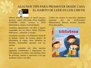 ALGUNOS TIPS PARA PROMOVER DESDE CASA
                      EL HABITO DE LEER EN LOS CHICOS

•   Ofrecer lecturas: aunque el interés parezca•     Cuidar con esmero la selección, dejándose
    decrecer, seguir ofreciendo libros (también      aconsejar      por     los     profesionales:
    CD-ROM, cómic, revistas o DVD                    bibliotecarios, libreros, revistas literarias,
    interesantes), aunque sin presionarles.          foros para padres...
•   Acercarse regularmente con ellos a lugares
    vinculados con los libros: ferias, librerías,
    bibliotecas... animarles a escoger.
•   Ayudarles a acceder a la dimensión social de
    la lectura: clubes de lectura, grupos de
    aficionados al cómic, foros literarios en
    Internet, intercambio epistolar con los
    autores.
•   Leer y comentar con ellos nuestras
    opiniones, sentimientos e impresiones, no
    sólo respecto a los libros, sino también sobre
    las películas, charlas o conciertos a los que
    acudimos solos o con ellos.
 