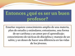 Enseñar requiere conocimiento amplio de una materia,
  plan de estudio y estándares; entusiasmo, una forma
      de ser cariñosa y un amor por el aprendizaje;
 conocimiento de tácticas de disciplina y manejo de un
  salón; y un deseo de hacer una diferencia en las vidas
                     de los jóvenes.
 