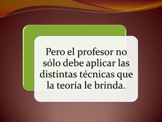 Pero el profesor no
 sólo debe aplicar las
distintas técnicas que
  la teoría le brinda.
 