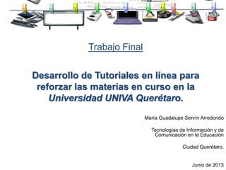 Trabajo Final
Desarrollo de Tutoriales en línea para
reforzar las materias en curso en la
Universidad UNIVA Querétaro.
María Guadalupe Servín Arredondo
Tecnologías de Información y de
Comunicación en la Educación
Ciudad Querétaro.
Junio de 2013
 