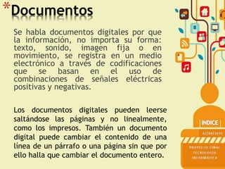 *Documentos
Se habla documentos digitales por que
la información, no importa su forma:
texto, sonido, imagen fija o en
movimiento, se registra en un medio
electrónico a través de codificaciones
que se basan en el uso de
combinaciones de señales eléctricas
positivas y negativas.
Los documentos digitales pueden leerse
saltándose las páginas y no linealmente,
como los impresos. También un documento
digital puede cambiar el contenido de una
línea de un párrafo o una página sin que por
ello halla que cambiar el documento entero.
 