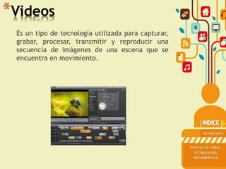*Videos
Es un tipo de tecnología utilizada para capturar,
grabar, procesar, transmitir y reproducir una
secuencia de imágenes de una escena que se
encuentra en movimiento.
 