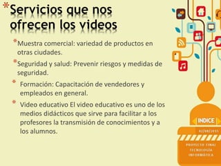 *Servicios que nos
ofrecen los videos
*Muestra comercial: variedad de productos en
otras ciudades.
*Seguridad y salud: Prevenir riesgos y medidas de
seguridad.
* Formación: Capacitación de vendedores y
empleados en general.
* Video educativo El video educativo es uno de los
medios didácticos que sirve para facilitar a los
profesores la transmisión de conocimientos y a
los alumnos.
 