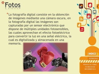 *
*La fotografía digital consiste en la obtención
de imágenes mediante una cámara oscura, en
la fotografía digital las imágenes son
capturadas por un sensor electrónico que
dispone de múltiples unidades fotosensibles,
las cuales aprovechan el efecto fotoeléctrico
para convertir la luz en una señal eléctrica, la
cual es digitalizada y almacenada en una
memoria.
 