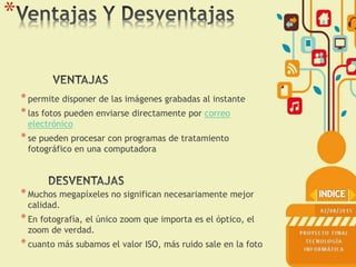 *permite disponer de las imágenes grabadas al instante
*las fotos pueden enviarse directamente por correo
electrónico
*se pueden procesar con programas de tratamiento
fotográfico en una computadora
*Muchos megapíxeles no significan necesariamente mejor
calidad.
*En fotografía, el único zoom que importa es el óptico, el
zoom de verdad.
*cuanto más subamos el valor ISO, más ruido sale en la foto
*
 