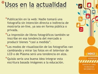*
*Publicación en la web: Nadie tomará una
fotografía sin intención directa o indirecta de
mostrarla on-line, ya sea en forma pública o
privada.
*La impresión de libros fotográficos también se
inscribe en esa tendencia del mercado a
producir bienes “casi a medida”.
*Los modos de visualización de las fotografías van
cambiando y mirar las fotos en el televisor de
LCD o de Plasma será una tendencia en alza.
*Quizás sería una buena idea integrar esta
escritura basada imágenes a la educación.
 