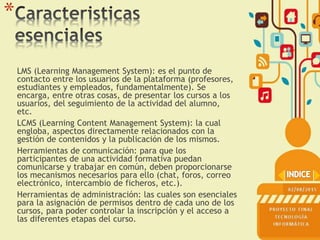 *
LMS (Learning Management System): es el punto de
contacto entre los usuarios de la plataforma (profesores,
estudiantes y empleados, fundamentalmente). Se
encarga, entre otras cosas, de presentar los cursos a los
usuarios, del seguimiento de la actividad del alumno,
etc.
LCMS (Learning Content Management System): la cual
engloba, aspectos directamente relacionados con la
gestión de contenidos y la publicación de los mismos.
Herramientas de comunicación: para que los
participantes de una actividad formativa puedan
comunicarse y trabajar en común, deben proporcionarse
los mecanismos necesarios para ello (chat, foros, correo
electrónico, intercambio de ficheros, etc.).
Herramientas de administración: las cuales son esenciales
para la asignación de permisos dentro de cada uno de los
cursos, para poder controlar la inscripción y el acceso a
las diferentes etapas del curso.
 