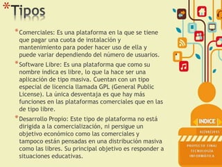 *
*Comerciales: Es una plataforma en la que se tiene
que pagar una cuota de instalación y
mantenimiento para poder hacer uso de ella y
puede variar dependiendo del número de usuarios.
*Software Libre: Es una plataforma que como su
nombre indica es libre, lo que la hace ser una
aplicación de tipo masiva. Cuentan con un tipo
especial de licencia llamada GPL (General Public
License). La única desventaja es que hay más
funciones en las plataformas comerciales que en las
de tipo libre.
*Desarrollo Propio: Este tipo de plataforma no está
dirigida a la comercialización, ni persigue un
objetivo económico como las comerciales y
tampoco están pensadas en una distribución masiva
como las libres. Su principal objetivo es responder a
situaciones educativas.
 
