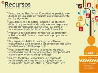 *
*Dentro de las Plataformas Educativas el participante
dispone de una serie de recursos que eventualmente
son los siguientes:
*Guía didáctica o temática: describe los objetivos
didácticos y contenidos de cada módulo, explica el
proceso de formación que se sigue, así como el
funcionamiento de la plataforma de formación.
*Propuesta de calendario: temporiza las diferentes
actividades del curso a través de una programación
semanal.
*Descargas: posibilita la descarga de software
indispensable para acceder a los contenidos del curso
(acrobat reader, flash player...).
*FAQ’s plataforma: permite la consulta de dudas
relacionados con el funcionamiento y navegación del
alumno en el entorno de aprendizaje.
*Juegos: facilitan el conocimiento o repaso de
terminología del curso en base a juegos como
crucigramas, sopas de letras, el “ahorcado”, etc
 