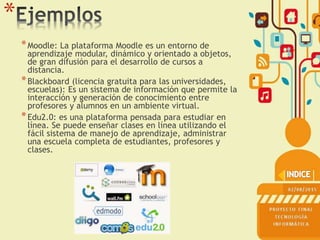 *
*Moodle: La plataforma Moodle es un entorno de
aprendizaje modular, dinámico y orientado a objetos,
de gran difusión para el desarrollo de cursos a
distancia.
*Blackboard (licencia gratuita para las universidades,
escuelas): Es un sistema de información que permite la
interacción y generación de conocimiento entre
profesores y alumnos en un ambiente virtual.
*Edu2.0: es una plataforma pensada para estudiar en
línea. Se puede enseñar clases en línea utilizando el
fácil sistema de manejo de aprendizaje, administrar
una escuela completa de estudiantes, profesores y
clases.
 