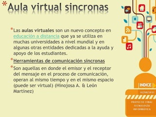 *
*Las aulas virtuales son un nuevo concepto en
educación a distancia que ya se utiliza en
muchas universidades a nivel mundial y en
algunas otras entidades dedicadas a la ayuda y
apoyo de los estudiantes.
*Herramientas de comunicación síncronas
*Son aquellas en donde el emisor y el receptor
del mensaje en el proceso de comunicación,
operan al mismo tiempo y en el mismo espacio
(puede ser virtual) (Hinojosa A. & León
Martínez)
 