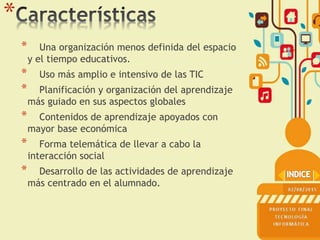 *
* Una organización menos definida del espacio
y el tiempo educativos.
* Uso más amplio e intensivo de las TIC
* Planificación y organización del aprendizaje
más guiado en sus aspectos globales
* Contenidos de aprendizaje apoyados con
mayor base económica
* Forma telemática de llevar a cabo la
interacción social
* Desarrollo de las actividades de aprendizaje
más centrado en el alumnado.
 