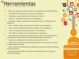 *
* Recursos: publicación del material de la asignatura: documentos, URLs.
* Guía docente: publicación de la guía la asignatura.
* Calendario: programación de actividades y eventos.
* Anuncios: publicación de avisos en la asignatura.
* Mensajes privados: medio de comunicación entre los miembros de la
asignatura.
* Foros: debates sobre las materias de estudio de la asignatura.
* Chat: sala de conversación para los miembros de la asignatura.
* Tareas: entrega de trabajos por parte de los alumnos.
* Orla: obtener listados de los miembros de la asignatura
* Llamamientos de exámenes: publicación por parte del profesorado de
convocatorias de exámenes oficiales mediante firma electrónica.
* Exámenes: realización de pruebas de evaluación en red.
* Calificaciones: permite al profesorado calificar a los alumnos así como
recopilar datos de notas.
* Actas: permite al profesorado cumplimentar las actas oficiales mediante
firma electrónica.
* Videoconferencia Web: para realizar videoconferencias en red para
sesiones de trabajo.
 