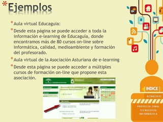 *
*Aula virtual Educaguia:
*Desde esta página se puede acceder a toda la
información e-learning de Educaguía, donde
encontramos más de 80 cursos on-line sobre
informática, calidad, medioambiente y formación
del profesorado.
*Aula virtual de la Asociación Asturiana de e-learning
*Desde esta página se puede acceder a múltiples
cursos de formación on-line que propone esta
asociación.
 