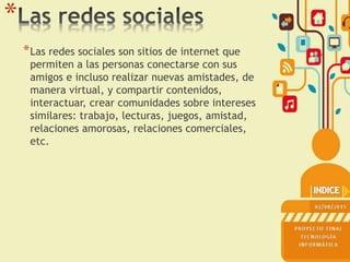 *
*Las redes sociales son sitios de internet que
permiten a las personas conectarse con sus
amigos e incluso realizar nuevas amistades, de
manera virtual, y compartir contenidos,
interactuar, crear comunidades sobre intereses
similares: trabajo, lecturas, juegos, amistad,
relaciones amorosas, relaciones comerciales,
etc.
 