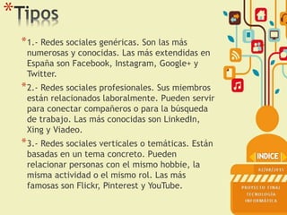 *
*1.- Redes sociales genéricas. Son las más
numerosas y conocidas. Las más extendidas en
España son Facebook, Instagram, Google+ y
Twitter.
*2.- Redes sociales profesionales. Sus miembros
están relacionados laboralmente. Pueden servir
para conectar compañeros o para la búsqueda
de trabajo. Las más conocidas son LinkedIn,
Xing y Viadeo.
*3.- Redes sociales verticales o temáticas. Están
basadas en un tema concreto. Pueden
relacionar personas con el mismo hobbie, la
misma actividad o el mismo rol. Las más
famosas son Flickr, Pinterest y YouTube.
 