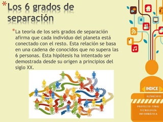 *
*La teoría de los seis grados de separación
afirma que cada individuo del planeta está
conectado con el resto. Esta relación se basa
en una cadena de conocidos que no supera las
6 personas. Esta hipótesis ha intentado ser
demostrada desde su origen a principios del
siglo XX.
 