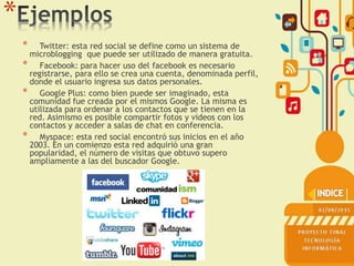 *
* Twitter: esta red social se define como un sistema de
microblogging que puede ser utilizado de manera gratuita.
* Facebook: para hacer uso del facebook es necesario
registrarse, para ello se crea una cuenta, denominada perfil,
donde el usuario ingresa sus datos personales.
* Google Plus: como bien puede ser imaginado, esta
comunidad fue creada por el mismos Google. La misma es
utilizada para ordenar a los contactos que se tienen en la
red. Asimismo es posible compartir fotos y videos con los
contactos y acceder a salas de chat en conferencia.
* Myspace: esta red social encontró sus inicios en el año
2003. En un comienzo esta red adquirió una gran
popularidad, el número de visitas que obtuvo supero
ampliamente a las del buscador Google.
 