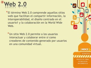 *
*El término Web 2.0 comprende aquellos sitios
web que facilitan el compartir información, la
interoperabilidad, el diseño centrado en el
usuario1 y la colaboración en la World Wide
Web.
*Un sitio Web 2.0 permite a los usuarios
interactuar y colaborar entre sí como
creadores de contenido generado por usuarios
en una comunidad virtual.
 