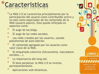 *
*La Web 2.0 se caracteriza principalmente por la
participación del usuario como contribuidor activo y
no solo como espectador de los contenidos de la
Web (usuario pasivo). Esto queda reflejado en
aspectos como:
* El auge de los blogs.
* El auge de las redes sociales.
* Las webs creadas por los usuarios, usando
plataformas de auto-edición.
* El contenido agregado por los usuarios como
valor clave de la Web.
* El etiquetado colectivo (folcsonomía, marcadores
sociales...).
* La importancia del long tail.
* El beta perpetuo: la Web 2.0 se inventa
permanentemente.
* Aplicaciones web dinámicas.
 