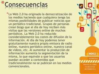 *
*La Web 2.0 ha originado la democratización de
los medios haciendo que cualquiera tenga las
mismas posibilidades de publicar noticias que
un periódico tradicional. Grupos de personas
crean blogs que al día de hoy reciben más
visitas que las versiones online de muchos
periódicos. La Web 2.0 ha reducido
considerablemente los costes de difusión de la
información. Al día de hoy podemos tener
gratuitamente nuestra propia emisora de radio
online, nuestro periódico online, nuestro canal
de vídeos, etc. Al aumentar la producción de
información aumenta la segmentación de la
misma, lo que equivale a que los usuarios
puedan acceder a contenidos que
tradicionalmente no se publican en los medios
convencionales.
 