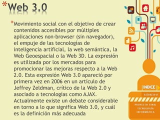 *
*Movimiento social con el objetivo de crear
contenidos accesibles por múltiples
aplicaciones non-browser (sin navegador),
el empuje de las tecnologías de
inteligencia artificial, la web semántica, la
Web Geoespacial o la Web 3D. La expresión
es utilizada por los mercados para
promocionar las mejoras respecto a la Web
2.0. Esta expresión Web 3.0 apareció por
primera vez en 2006 en un artículo de
Jeffrey Zeldman, crítico de la Web 2.0 y
asociado a tecnologías como AJAX.
Actualmente existe un debate considerable
en torno a lo que significa Web 3.0, y cuál
es la definición más adecuada
 