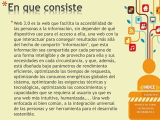 *
*Web 3.0 es la web que facilita la accesibilidad de
las personas a la información, sin depender de qué
dispositivo use para el acceso a ella, una web con la
que interactuar para conseguir resultados más allá
del hecho de compartir "información", que esta
información sea compartida por cada persona de
una forma inteligible y de provecho para ella y sus
necesidades en cada circunstancia, y que, además,
está diseñada bajo parámetros de rendimiento
eficiente, optimizando los tiempos de respuesta,
optimizando los consumos energéticos globales del
sistema, optimizando las exigencias técnicas y
tecnológicas, optimizando los conocimientos y
capacidades que se requiera al usuario ya que es
una web más intuitiva, humanizada,... Una web
enfocada al bien común, a la integración universal
de las personas y ser herramienta para el desarrollo
sostenible.
 