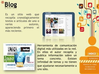 *Blog
Es un sitio web que
recopila cronológicamente
textos o artículos de uno o
varios autores,
apareciendo primero el
más reciente.
Herramienta de comunicación
digital más utilizadas en la red.
En ellos el autor recopila y
publica información sobre un
tema concreto. Existen
infinidad de temas y no tienen
que ajustarse necesariamente a
uno sólo.
 