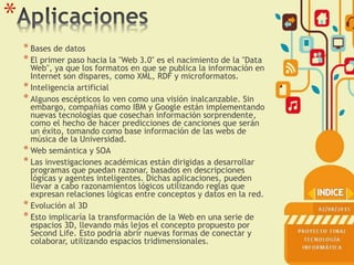 *
* Bases de datos
* El primer paso hacia la "Web 3.0" es el nacimiento de la "Data
Web", ya que los formatos en que se publica la información en
Internet son dispares, como XML, RDF y microformatos.
* Inteligencia artificial
* Algunos escépticos lo ven como una visión inalcanzable. Sin
embargo, compañías como IBM y Google están implementando
nuevas tecnologías que cosechan información sorprendente,
como el hecho de hacer predicciones de canciones que serán
un éxito, tomando como base información de las webs de
música de la Universidad.
* Web semántica y SOA
* Las investigaciones académicas están dirigidas a desarrollar
programas que puedan razonar, basados en descripciones
lógicas y agentes inteligentes. Dichas aplicaciones, pueden
llevar a cabo razonamientos lógicos utilizando reglas que
expresan relaciones lógicas entre conceptos y datos en la red.
* Evolución al 3D
* Esto implicaría la transformación de la Web en una serie de
espacios 3D, llevando más lejos el concepto propuesto por
Second Life. Esto podría abrir nuevas formas de conectar y
colaborar, utilizando espacios tridimensionales.
 