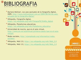 *
* Mariano Molinari, Los usos aactuales de la fotografia digital,
2009, http://www.molinaripixel.com.ar/2009/08/04/los-usos-
actuales-de-la-fotografia-digital/
* Wikipedia, Fotografia digital,
https://es.wikipedia.org/wiki/Fotograf%C3%ADa_digital
* Wikipedia, Plataformas educativas,
https://es.wikipedia.org/wiki/Plataforma_educativa
* Universidad de murcia, que es el aula virtual,
http://www.um.es/aulavirtual/primeros-pasos/que-es-el-aula-
virtual/
* Redes sociales, http://ejemplosde.org/informatica/redes-
sociales/
* Wikipedia, Web 2.0, https://es.wikipedia.org/wiki/Web_2.0
* Wikipedia, Web 3.0, https://es.wikipedia.org/wiki/Web_3.0
 