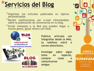 *Servicios del Blog
*Organizar tus artículos publicados en tópicos
personalizados.
*Recibir notificaciones por e-mail informándote
sobre la publicación de comentarios en tu blog.
*Enviar mensajes a la Red que pueden llegar a
mucha gente, ganar dinero con ellos.
Publicar artículos con
fotografías desde la Web,
tu teléfono móvil o
correo electrónico.
Investigar sobre algún
tema en especial,
comprar cosas o
comunicarnos con
amigos.
 