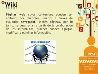 *Wiki
Páginas web cuyos contenidos pueden ser
editados por múltiples usuarios a través de
cualquier navegador. Dichas páginas, por lo
tanto, se desarrollan a partir de la colaboración
de los internautas, quienes pueden agregar,
modificar o eliminar información.
 