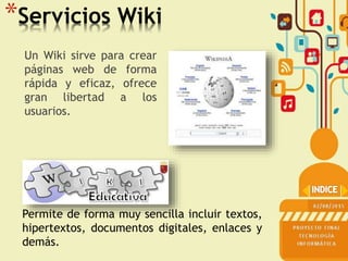 *Servicios Wiki
Un Wiki sirve para crear
páginas web de forma
rápida y eficaz, ofrece
gran libertad a los
usuarios.
Permite de forma muy sencilla incluir textos,
hipertextos, documentos digitales, enlaces y
demás.
 