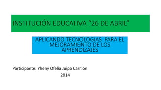 INSTITUCIÓN EDUCATIVA “26 DE ABRIL”
Participante: Yheny Ofelia Juipa Carrión
2014
APLICANDO TECNOLOGIAS PARA EL
MEJORAMIENTO DE LOS
APRENDIZAJES
 