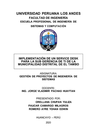 UNIVERSIDAD PERUANA LOS ANDES
FACULTAD DE INGENIERÍA
ESCUELA PROFESIONAL DE INGENIERÍA DE
SISTEMAS Y COMPUTACIÓN
IMPLEMENTACIÓN DE UN SERVICE DESK
PARA LA SUB GERENCIA DE TI DE LA
MUNICIPALIDAD DISTRITAL DE EL TAMBO
ASIGNATURA:
GESTIÓN DE PROYECTOS DE INGENIERÍA DE
SISTEMAS
DOCENTE:
ING. JORGE VLADIMIR PACHAS HUAYTAN
PRESENTADO POR:
ORELLANA CHUPAN YULIZA
PAUCAR CAMARGO MILAGROS
ROMERO AYRE YOHAN EDWIN
HUANCAYO – PERÚ
2020
 