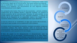 El paréntesis de Gutenberg puede representar in interesante análisis sobre
el fenómeno digital de la comunicación. Esta teoría señala que después
de la masificación de la palabra a través de la producción industrial
gracias a la imprenta, nos encontramos en una segunda oralidad
caracterizada por la era digital.
No comparto esta teoría. Para mí, los tres escenarios – primera oralidad,
masificación de la palabra escrita y segunda oralidad, son apenas el
tránsito evolutivo de la comunicación humana. En este sentido, no se
puede afirmar que estamos en una “segunda oralidad”, y colocar los
efectos de la imprenta en un paréntesis, como si se tratara de un
momento histórico estático, sin posibilidades de mayor desarrollo.
Lo que se coloca en un “paréntesis” es algo que queda allí encerrado, y
no es eso lo que sucede con la masificación de la palabra.
La historia de la humanidad es evolutiva, aunque se puedan evidenciar
momentos cíclicos. Por tanto, estamos ante la evolución de la
comunicación oral y escrita del ser humano, la cual no habría sido posible
sin la imprenta, y por supuesto sin la tecnología.
El libro de papel no ha desaparecido ni desaparecerá, pero ha
evolucionado con la tecnología, transformándose en el “libro digital”,
que se ha abierto espacio con similares características al impreso, como
por ejemplo: reconocimiento de la autoría, derechos de autor en entorno
digital, masificación.
Oralidad
Escritura
Masificación
(imprenta)
Masificación
de la
comunicació
n mediada
por la
tecnología.
 